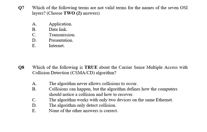 Which of the following terms are not valid terms for the names of the seven OSI
layers? (Choose TWO (2) answers)
Q7
Application.
Data link.
А.
В.
C.
Transmission.
D.
Presentation.
Е.
Internet.
Which of the following is TRUE about the Carrier Sense Multiple Access with
Collision Detection (CSMA/CD) algorithm?
Q8
The algorithm never allows collisions to occur.
Collisions can happen, but the algorithm defines how the computers
А.
В.
should notice a collision and how to recover.
C.
The algorithm works with only two devices on the same Ethernet.
The algorithm only detect collision.
None of the other answers is correct.
D.
Е.
