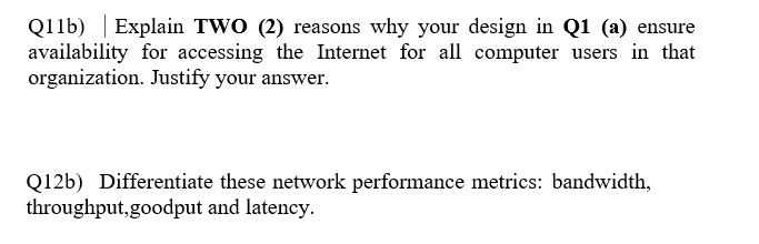 Q11b) | Explain TWO (2) reasons why your design in Q1 (a) ensure
availability for accessing the Internet for all computer users in that
organization. Justify your answer.
Q12b) Differentiate these network performance metrics: bandwidth,
throughput,goodput and latency.
