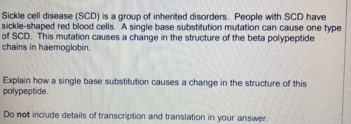 Sickle cell disease (SCD) is a group of inherited disorders. People with SCD have
sickle-shaped red blood cells. A single base substitution mutation can cause one type
of SCD. This mutation causes a change in the structure of the beta polypeptide
chains in haemoglobin.
Explain how a single base substitution causes a change in the structure of this
polypeptide.
Do not include details of transcription and translation in your answer.
