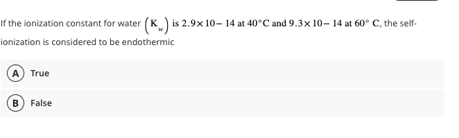 If the ionization constant for water (K) is 2.9x 10-14 at 40°C and 9.3x10-14 at 60° C, the self-
W
ionization is considered to be endothermic
A True
B False