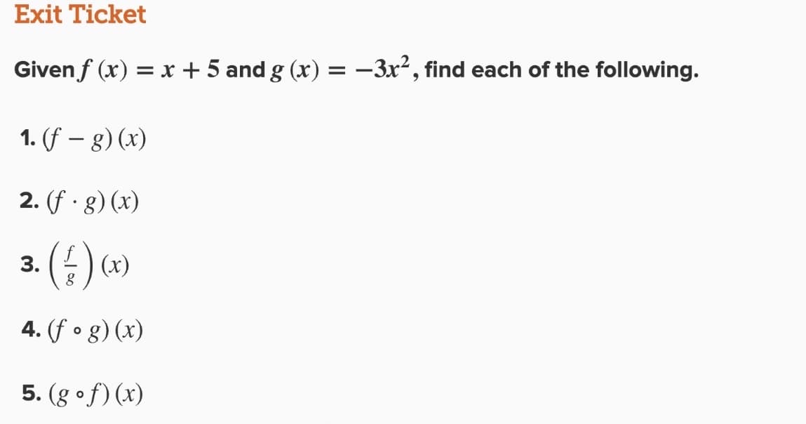 Exit Ticket
Given f (x) = x + 5 and g (x) = -3x², find each of the following.
1. (f – g) (x)
2. (f · 8) (x)
3.
:) (x)
4. (f o g) (x)
5. (g of)(x)
