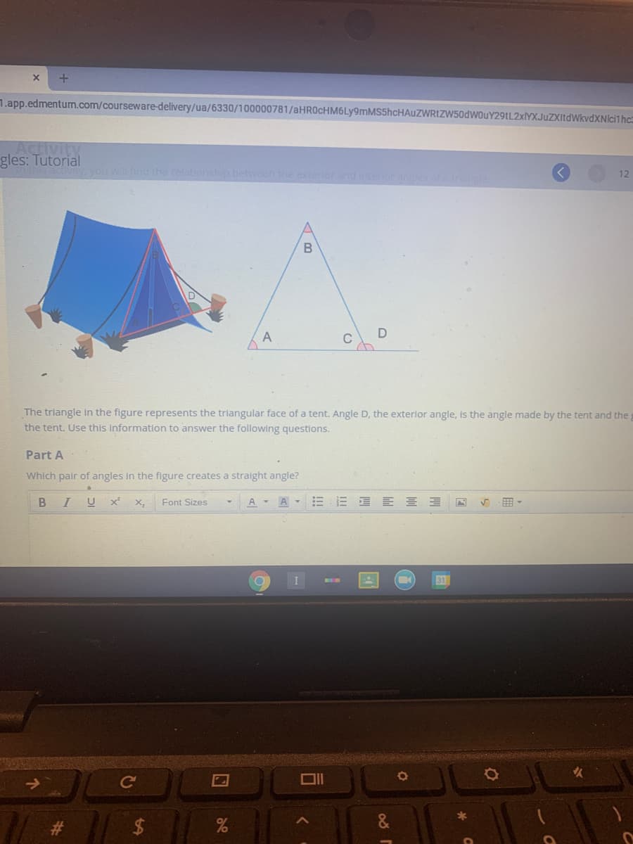 1.app.edmentum.com/courseware-delivery/ua/6330/100000781/aHROcHM6Ly9mMS5hcHAuZWRIZW50dwouY29tL2xlYXJuZXItdWkvdXNIci1hc
Activity
gles: Tutorial
you will ind the relationship between the exterior and interiorangles
12
В
The triangle In the figure represents the triangular face of a tent. Angle D, the exterior angle, is the angle made by the tent and the
the tent. Use this information to answer the following questions.
Part A
Which pair of angles in the figure creates a stralght angle?
I U
X,
Font Sizes
A -
A-三三 E三三
曲。
31
%23
24
%
D.
