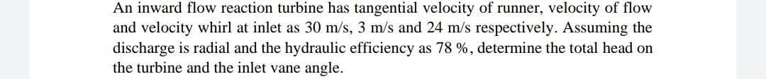 An inward flow reaction turbine has tangential velocity of runner, velocity of flow
and velocity whirl at inlet as 30 m/s, 3 m/s and 24 m/s respectively. Assuming the
discharge is radial and the hydraulic efficiency as 78 %, determine the total head on
the turbine and the inlet vane angle.
