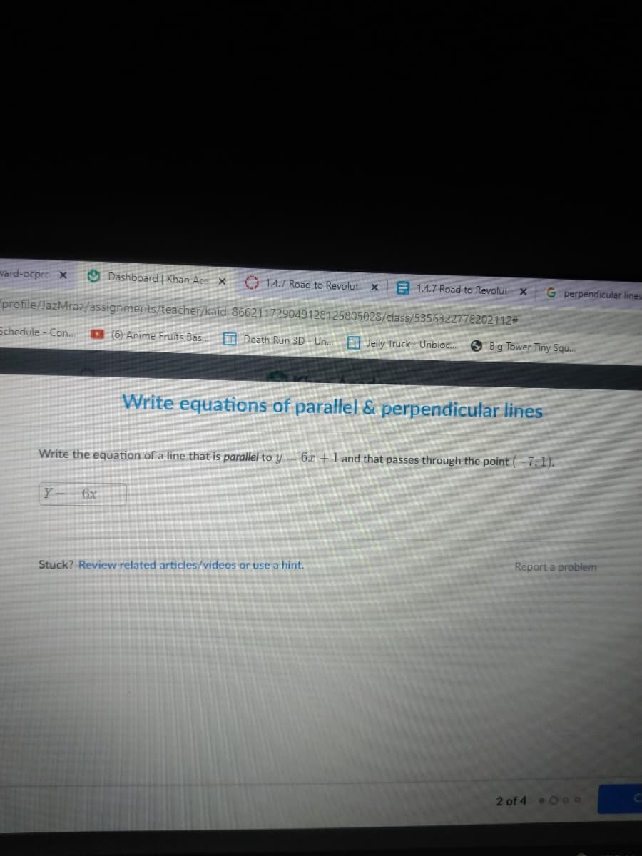 vard-ocpre x
O Dashboard Khan Ac- ×
e 14.7 Road to Revolut x
14.7 Road to Revoluti x
G perpendicular lines
profile/lazMraz/assignments/teacher/kaid_866211729049128125805028/class/5356322778202112#
Schedule - Con.
D6 Anime Fruits Bas.
I Death Run 3D- Un. Jelly Truck = Unbloc.
Big Tower Tiny Squ.
Write equations of parallel & perpendicular lines
Write the equation of a line that is parallel to y
6x + 1 and that passes through the point (-7,1).
Y= 6x
Report a problem
Stuck? Review related articles/videos or use a hint.
2 of 4 O 0o
