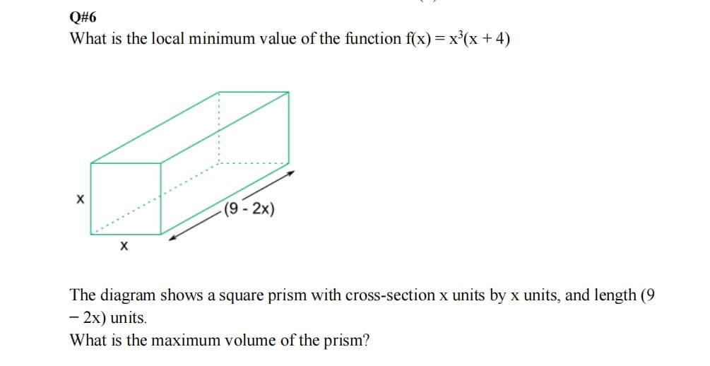 Q#6
What is the local minimum value of the function f(x) = x'(x + 4)
(9 - 2x)
The diagram shows a square prism with cross-section x units by x units, and length (9
- 2x) units.
What is the maximum volume of the prism?
