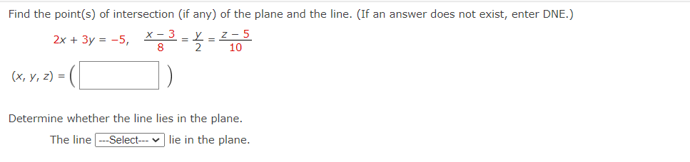 Find the point(s) of intersection (if any) of the plane and the line. (If an answer does not exist, enter DNE.)
x - 3
2x + 3y = -5,
Z-5
10
8
D
= (
(x, y, z) =
y
=
2
=
Determine whether the line lies in the plane.
The line
--Select--- lie in the plane.