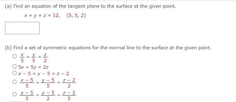 (a) Find an equation of the tangent plane to the surface at the given point.
x + y + z = 12, (5, 5, 2)
(b) Find a set of symmetric equations for the normal line to the surface at the given point.
O
Y
Z
5 5 2
O 5x = 5y = 2z
Ox-5=y-5=z-2
O x-5 =Y-5
5
5
O x-5 y-5
5
2
=
=
=
Z-2
2
Z-2
5