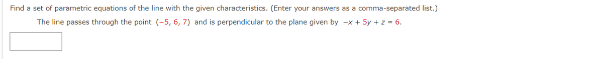 Find a set of parametric equations of the line with the given characteristics. (Enter your answers as a comma-separated list.)
The line passes through the point (-5, 6, 7) and is perpendicular to the plane given by -x + 5y + z = 6.