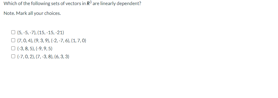 Which of the following sets of vectors in R³ are linearly dependent?
Note. Mark all your choices.
O (5,-5, -7), (15, -15, -21)
(7,0, 4), (9, 3, 9), (-2, -7, 6), (1, 7,0)
(-3, 8, 5), (-9, 9,5)
(-7, 0, 2), (7, -3, 8), (6, 3, 3)