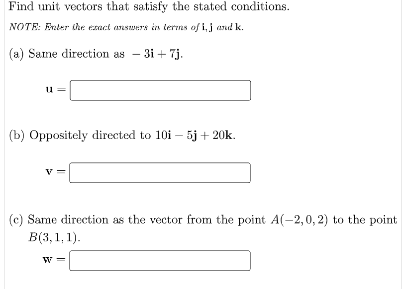 Find unit vectors that satisfy the stated conditions.
NOTE: Enter the exact answers in terms of i, j and k.
(a) Same direction as - 3i+ 7j.
u
||
(b) Oppositely directed to 10i – 5j + 20k.
V
(c) Same direction as the vector from the point A(-2, 0, 2) to the point
B(3, 1, 1).
W =