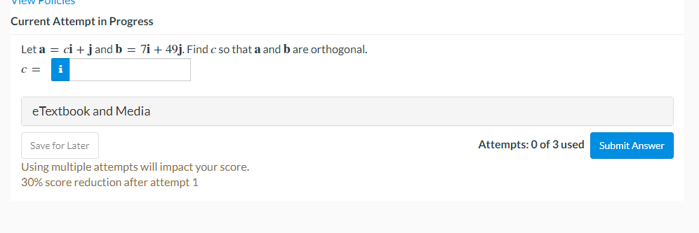 Poncies
Current Attempt in Progress
Let a = ci + j and b = 7i + 49j. Find c so that a and b are orthogonal.
C =
eTextbook and Media
Save for Later
Using multiple attempts will impact your score.
30% score reduction after attempt 1
Attempts: 0 of 3 used
Submit Answer