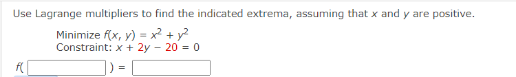 Use Lagrange multipliers to find the indicated extrema, assuming that x and y are positive.
Minimize f(x, y) = x² + y²
Constraint: x + 2y = 20 = 0
f(
=