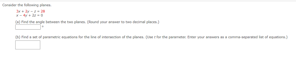 Consider the following planes.
3x + 2y z = 28
x - 4y + 2z = 0
(a) Find the angle between the two planes. (Round your answer to two decimal places.)
(b) Find a set of parametric equations for the line of intersection of the planes. (Use t for the parameter. Enter your answers as a comma-separated list of equations.)