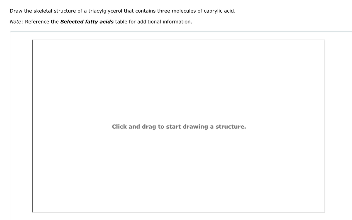 Draw the skeletal structure of a triacylglycerol that contains three molecules of caprylic acid.
Note: Reference the Selected fatty acids table for additional information.
Click and drag to start drawing a structure.