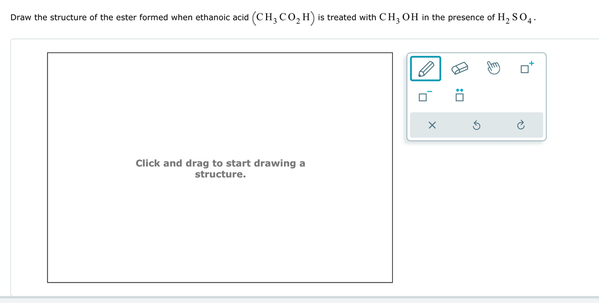 Draw the structure of the ester formed when ethanoic acid (CH3 CO2 H) is treated with CH3 OH in the presence of H2SO4.
Click and drag to start drawing a
structure.
☑