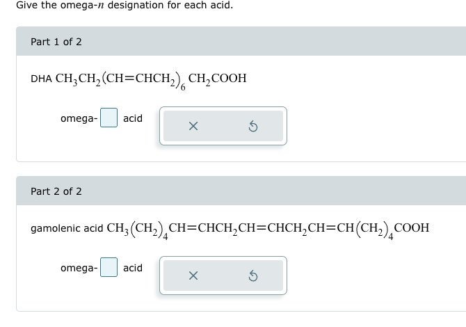 Give the omega-n designation for each acid.
Part 1 of 2
DHA CH3CH2(CH=CHCH2) CH2COOH
omega-
acid
×
Part 2 of 2
G
gamolenic acid CH3(CH2) CH=CHCH2CH=CHCH2CH=CH(CH2) COo
omega-
acid