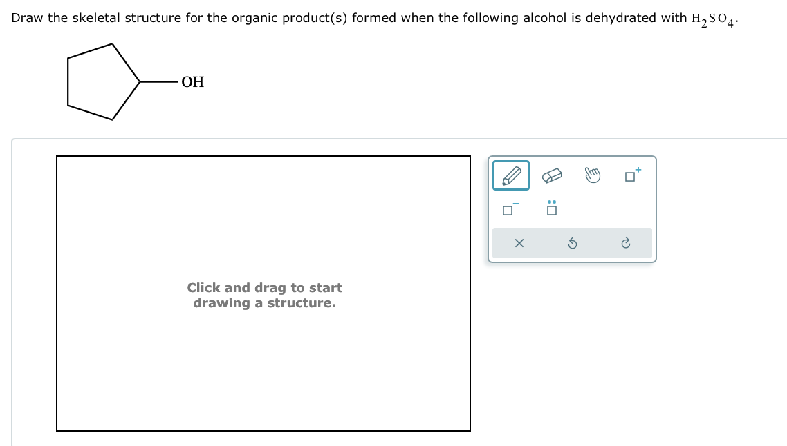 Draw the skeletal structure for the organic product(s) formed when the following alcohol is dehydrated with H2SO4.
OH
Click and drag to start
drawing a structure.
☐ :