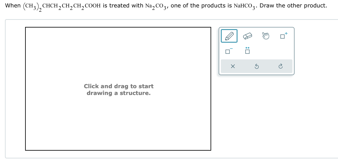 :
D
When (CH3)2CHCH2CH2CH2COOH is treated with Na2CO3, one of the products is NaHCO 3. Draw the other product.
Click and drag to start
drawing a structure.