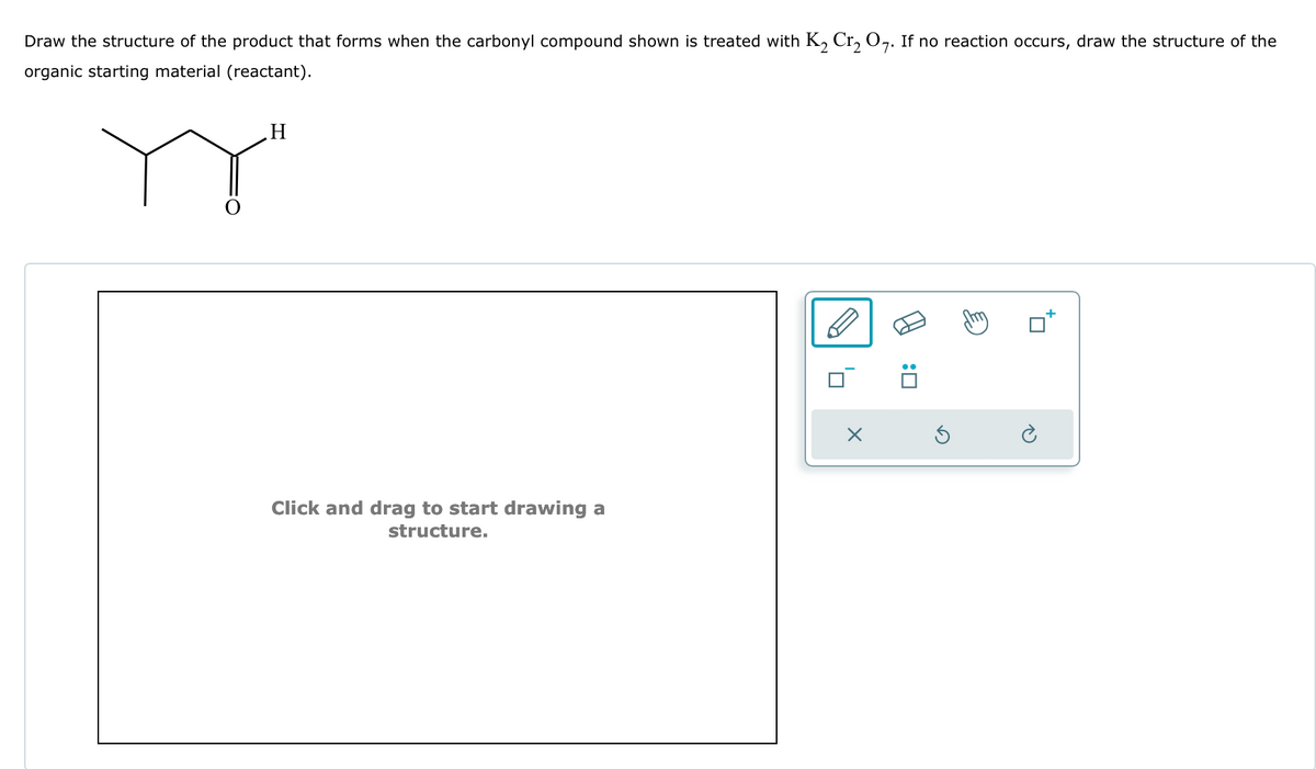 Draw the structure of the product that forms when the carbonyl compound shown is treated with K2 Cr₂ O7. If no reaction occurs, draw the structure of the
organic starting material (reactant).
Y
H
Click and drag to start drawing a
structure.
☐ :
Ö