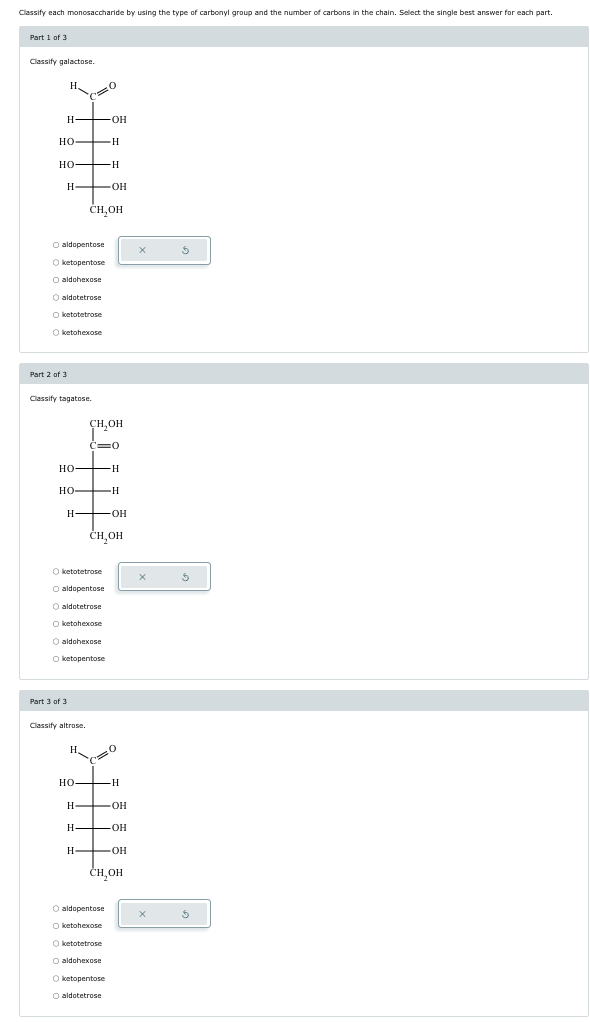 Classify each monosaccharide by using the type of carbonyl group and the number of carbons in the chain. Select the single best answer for each part.
Part 1 of 3
Classify galactose.
H.
H-
-OH
HO-
H
HO
-H
H
OH
CH₂OH
aldopentose
Oketopentose
O aldohexose
O aldotetrose
ketotetrose
Oketohexose
Part 2 of 3
Classify tagatose.
CH₂OH
HO
H
HO
H
H OH
CH₂OH
Oketotetrose
aldopentose
O aldotetrose
Oketohexose
O aldohexose
Oketopentose
Part 3 of 3
Classify altrose.
H
HO
H
H
OH
H-
-OH
H
-OH
снон
O aldopentose
Oketohexose
Oketotetrose
aldohexose
Oketopentose
aldotetrose