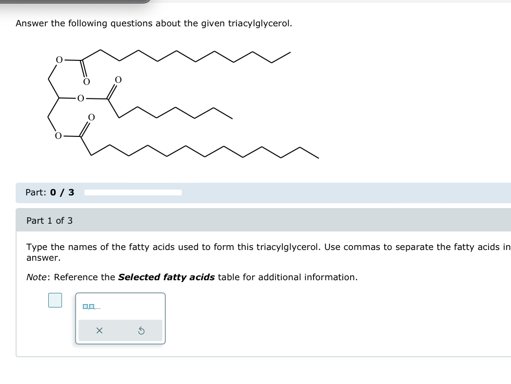 Answer the following questions about the given triacylglycerol.
Part: 0 / 3
Part 1 of 3
O
Type the names of the fatty acids used to form this triacylglycerol. Use commas to separate the fatty acids in
answer.
Note: Reference the Selected fatty acids table for additional information.
G