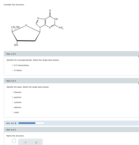 Consider this structure.
CH₂OH
HO
Part 1 of 3
NH
Identify the monosaccharide. Select the single best answer.
D-2-deoxyribose
D-ribose
Part 2 of 3
Identify the base. Select the single best answer.
thymine
guanine
cytosine
adenine
Ouracil
Part: 2/3
Part 3 of 3
Name the structure.
х
NH₂