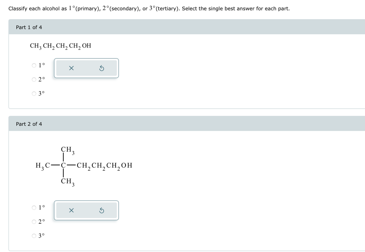 Classify each alcohol as 1° (primary), 2° (secondary), or 3° (tertiary). Select the single best answer for each part.
Part 1 of 4
CH3 CH2 CH2 CH2OH
○ 1°
☑
Part 2 of 4
2°
3°
CH
3
H3C-C-CH2CH2CH2OH
OOO
○ 3°
1°
2°
CH3