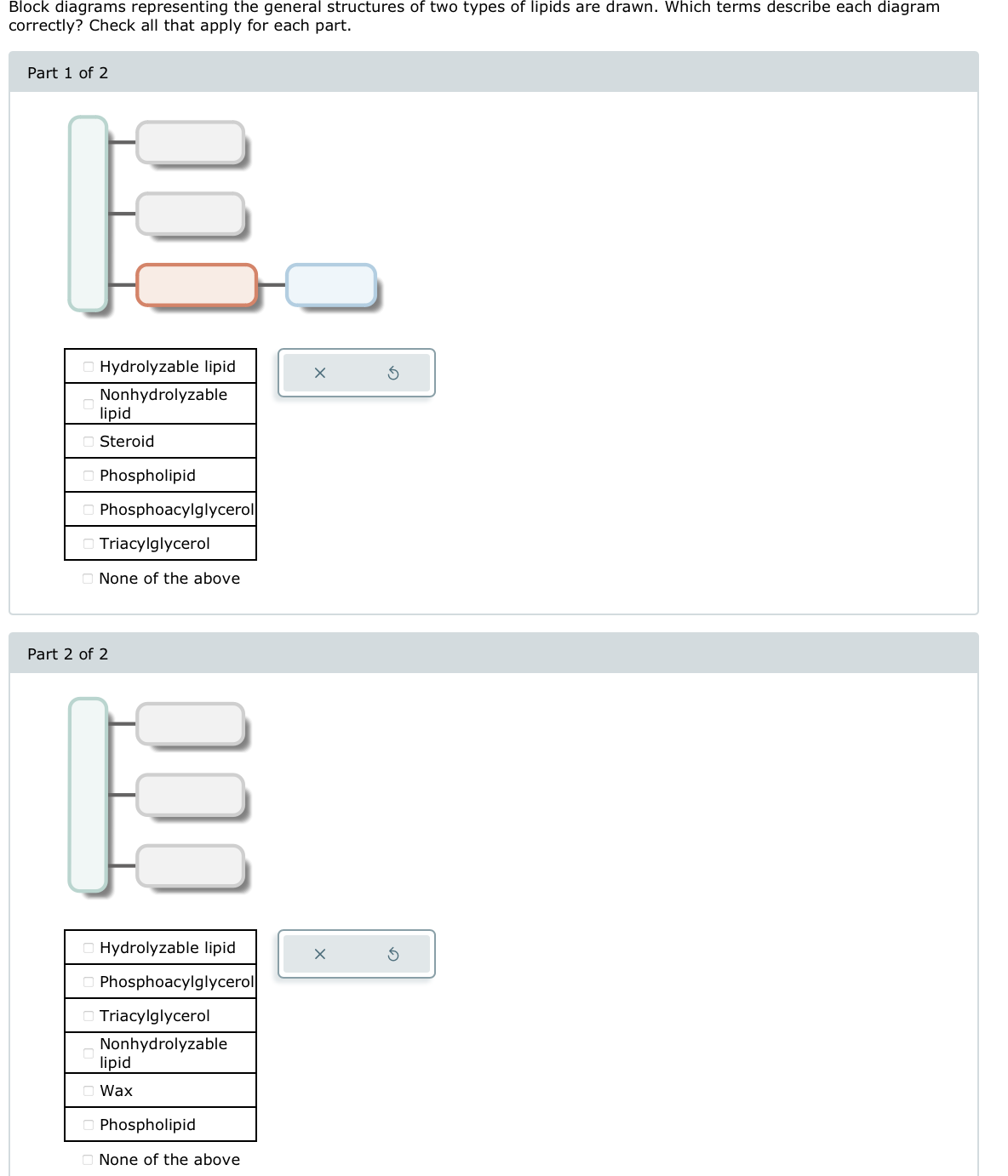 Block diagrams representing the general structures of two types of lipids are drawn. Which terms describe each diagram
correctly? Check all that apply for each part.
Part 1 of 2
Hydrolyzable lipid
Nonhydrolyzable
lipid
Steroid
Phospholipid
Phosphoacylglycerol
Triacylglycerol
None of the above
Part 2 of 2
00
Hydrolyzable lipid
Phosphoacylglycerol
Triacylglycerol
Nonhydrolyzable
lipid
Wax
Phospholipid
None of the above