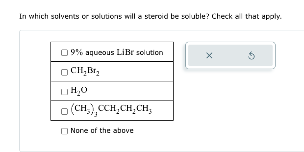 In which solvents or solutions will a steroid be soluble? Check all that apply.
9% aqueous LiBr solution
CH₂Br₂
☐ H₂O
(CH3), CCH2CH2CH3
None of the above
G