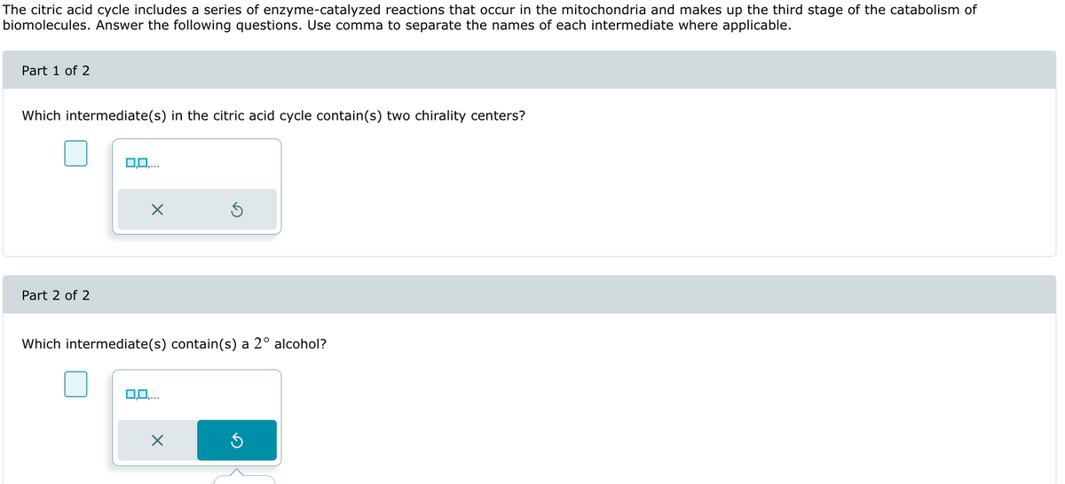 The citric acid cycle includes a series of enzyme-catalyzed reactions that occur in the mitochondria and makes up the third stage of the catabolism of
biomolecules. Answer the following questions. Use comma to separate the names of each intermediate where applicable.
Part 1 of 2
Which intermediate(s) in the citric acid cycle contain(s) two chirality centers?
0,0,...
Part 2 of 2
×
Which intermediate(s) contain(s) a 2° alcohol?
3,0,...