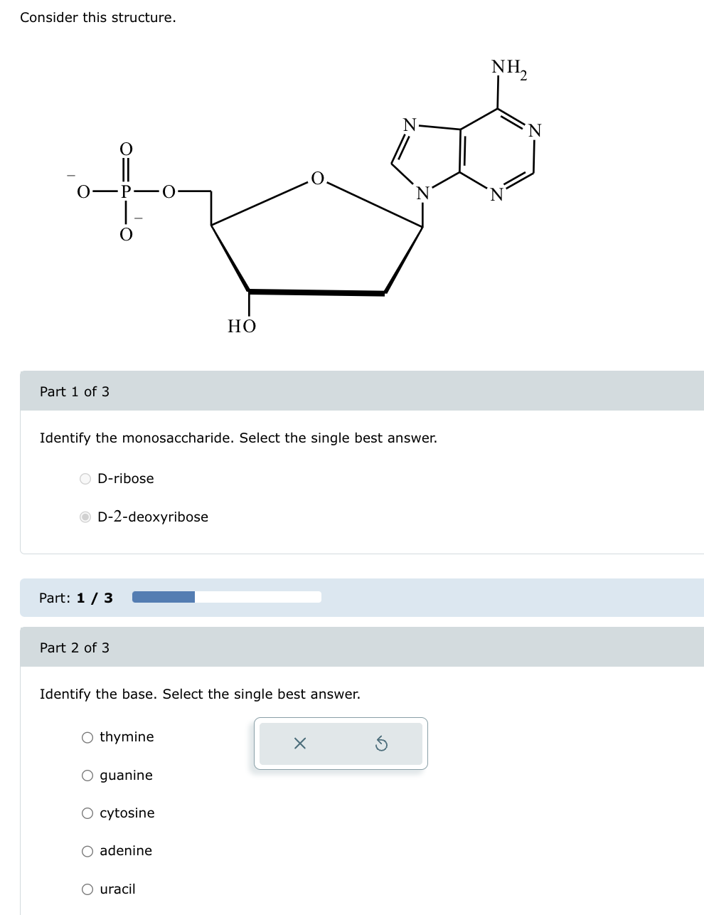 Consider this structure.
NH₂
N
N
O P O
N
N
Part 1 of 3
HO
Identify the monosaccharide. Select the single best answer.
D-ribose
D-2-deoxyribose
Part: 1/3
Part 2 of 3
Identify the base. Select the single best answer.
Othymine
O guanine
○ cytosine
adenine
uracil