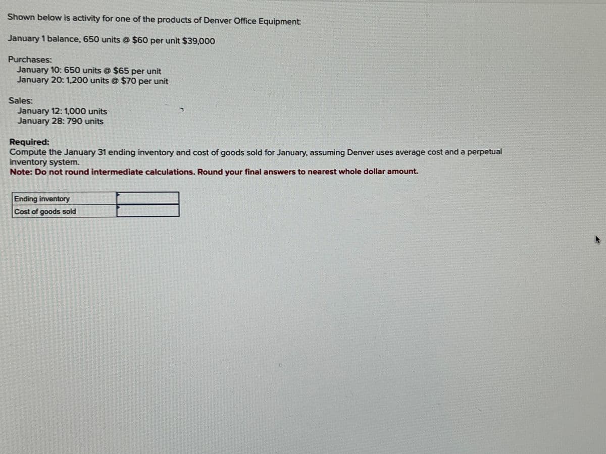 Shown below is activity for one of the products of Denver Office Equipment:
January 1 balance, 650 units @ $60 per unit $39,000
Purchases:
January 10: 650 units @ $65 per unit
January 20: 1,200 units @ $70 per unit
Sales:
January 12: 1,000 units
January 28: 790 units
Required:
Compute the January 31 ending inventory and cost of goods sold for January, assuming Denver uses average cost and a perpetual
inventory system.
Note: Do not round intermediate calculations. Round your final answers to nearest whole dollar amount.
Ending inventory
Cost of goods sold