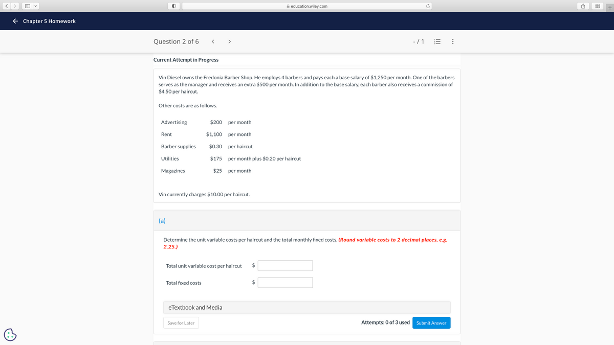 A
← Chapter 5 Homework
C
Question 2 of 6
Current Attempt in Progress
Other costs are as follows.
Advertising
Rent
Vin Diesel owns the Fredonia Barber Shop. He employs 4 barbers and pays each a base salary of $1,250 per month. One of the barbers
serves as the manager and receives an extra $500 per month. In addition to the base salary, each barber also receives a commission of
$4.50 per haircut.
Barber supplies
Utilities
Magazines
<
(a)
$200
$1,100
$0.30
$175
Total fixed costs
$25
Vin currently charges $10.00 per haircut.
>
Save for Later
Total unit variable cost per haircut
eTextbook and Media
per month
per month
per haircut
per month plus $0.20 per haircut
per month
Determine the unit variable costs per haircut and the total monthly fixed costs. (Round variable costs to 2 decimal places, e.g.
2.25.)
education.wiley.com
$
$
-/1 E :
Attempts: 0 of 3 used
Submit Answer
1
+