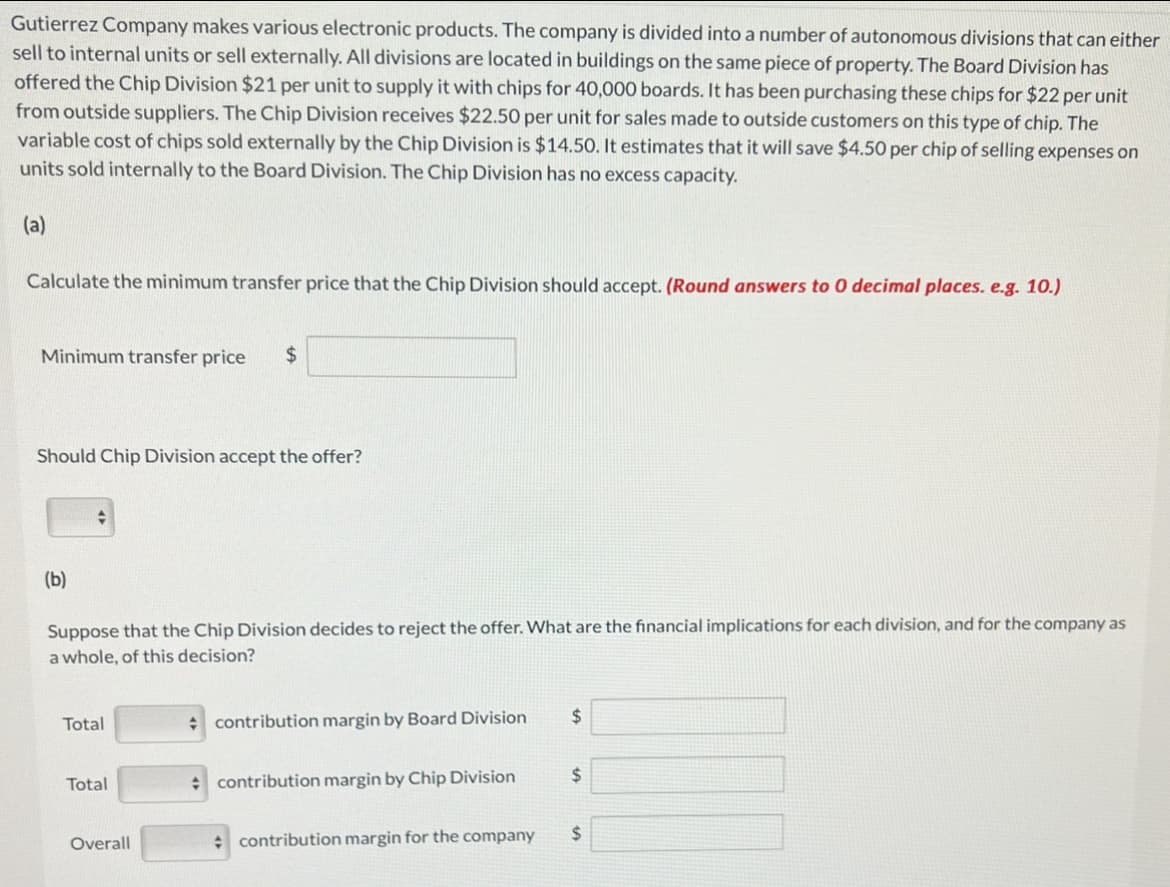 Gutierrez Company makes various electronic products. The company is divided into a number of autonomous divisions that can either
sell to internal units or sell externally. All divisions are located in buildings on the same piece of property. The Board Division has
offered the Chip Division $21 per unit to supply it with chips for 40,000 boards. It has been purchasing these chips for $22 per unit
from outside suppliers. The Chip Division receives $22.50 per unit for sales made to outside customers on this type of chip. The
variable cost of chips sold externally by the Chip Division is $14.50. It estimates that it will save $4.50 per chip of selling expenses on
units sold internally to the Board Division. The Chip Division has no excess capacity.
(a)
Calculate the minimum transfer price that the Chip Division should accept. (Round answers to 0 decimal places. e.g. 10.)
Minimum transfer price $
Should Chip Division accept the offer?
(b)
Suppose that the Chip Division decides to reject the offer. What are the financial implications for each division, and for the company as
a whole, of this decision?
Total
Total
Overall
contribution margin by Board Division
contribution margin by Chip Division
contribution margin for the company
$
$
$