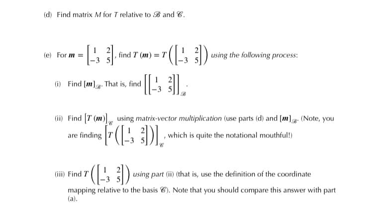 (d) Find matrix M for T relative to B and C.
(e) For m =
, find T (m) = T
using the following process:
(i) Find [m]g. That is, find
(ii) Find T (m) using matrix-vector multiplication (use parts (d) and [m]g: (Note, you
are finding
,which is quite the notational mouthful!)
(iii) Find T
using part (ii) (that is, use the definition of the coordinate
mapping relative to the basis 6). Note that you should compare this answer with part
(a).
