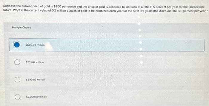 Suppose the current price of gold is $600 per ounce and the price of gold is expected to increase at a rate of 5 percent per year for the foreseeable
future. What is the current value of 0.2 million ounces of gold to be produced each year for the next five years (the discount rate is 8 percent per year)?
Multiple Choice
$600.00 million
$521.64 million
$690.86 million.
$3,000.00 million