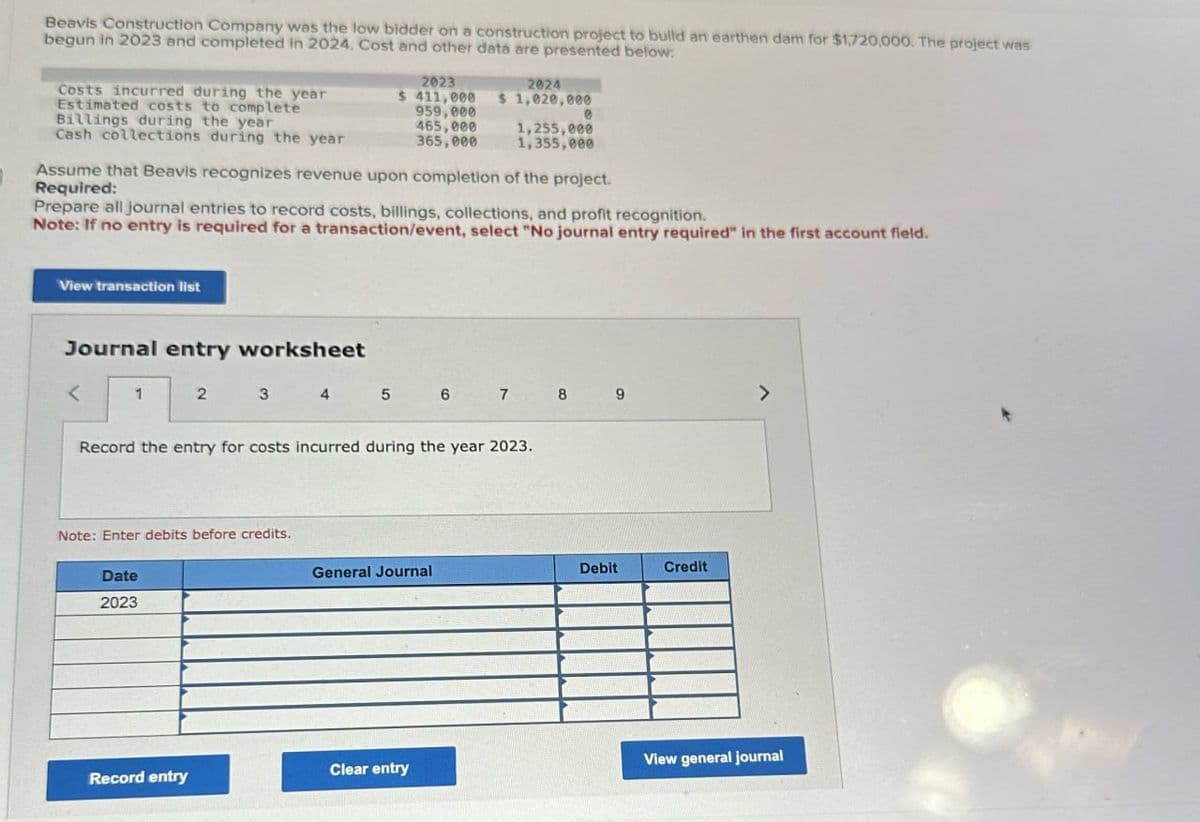 Beavis Construction Company was the low bidder on a construction project to build an earthen dam for $1,720,000. The project was
begun in 2023 and completed in 2024. Cost and other data are presented below:
Costs incurred during the year
Estimated costs to complete
Billings during the year
2023
$ 411,000
959,000
2024
$ 1,020,000
e
465,000
1,255,000
Cash collections during the year
365,000
1,355,000
Assume that Beavis recognizes revenue upon completion of the project.
Required:
Prepare all journal entries to record costs, billings, collections, and profit recognition.
Note: If no entry is required for a transaction/event, select "No journal entry required" in the first account field.
View transaction list
Journal entry worksheet
<
1
2 3 4 5 6 7 8 9
>
Record the entry for costs incurred during the year 2023.
Note: Enter debits before credits.
Date
2023
General Journal
Debit
Credit
View general journal
Record entry
Clear entry