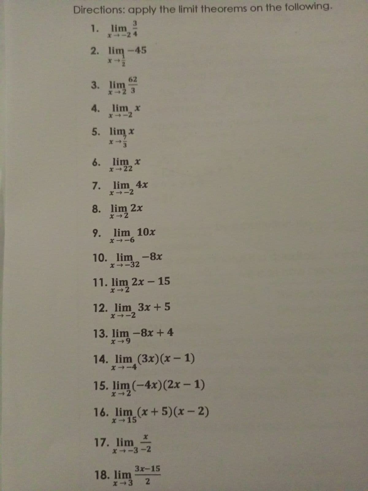 Directions: apply the limit theorems on the following.
3
1. lim
x--24
2. lim-45
62
x-2 3
4. lim x
x1-2
5. lim x
x-3
6. lim x
x-22
7. lim 4x
x-2
8.
x2²x
9. lim 10x
x--6
10. lim -8x
x→-32
11. lim 2x - 15
12. lim 3x+5
x-2
13. lim-8x + 4
x-9
14. lim (3x)(x-1)
x→-4
15. lim (-4x) (2x - 1)
x 2
16. lim (x+5)(x - 2)
x-15
x
17. lim
x-3-2
18. lim
3x-15
x-3 2