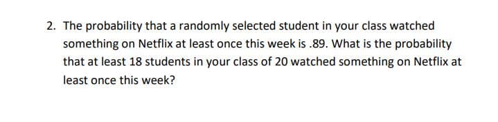 2. The probability that a randomly selected student in your class watched
something on Netflix at least once this week is .89. What is the probability
that at least 18 students in your class of 20 watched something on Netflix at
least once this week?
