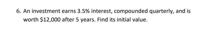 6. An investment earns 3.5% interest, compounded quarterly, and is
worth $12,000 after 5 years. Find its initial value.
