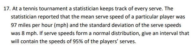 17. At a tennis tournament a statistician keeps track of every serve. The
statistician reported that the mean serve speed of a particular player was
97 miles per hour (mph) and the standard deviation of the serve speeds
was 8 mph. If serve speeds form a normal distribution, give an interval that
will contain the speeds of 95% of the players' serves.
