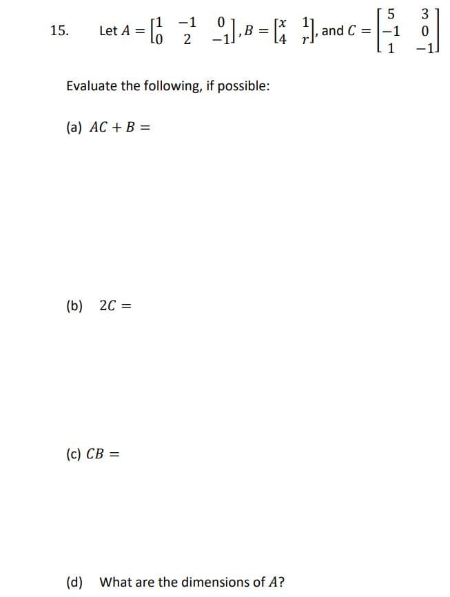 3
-1
15.
2
B =
14
and C
-1
Evaluate the following, if possible:
(a) AC + B =
(b) 20 =
(c) CB =
(d) What are the dimensions of A?
