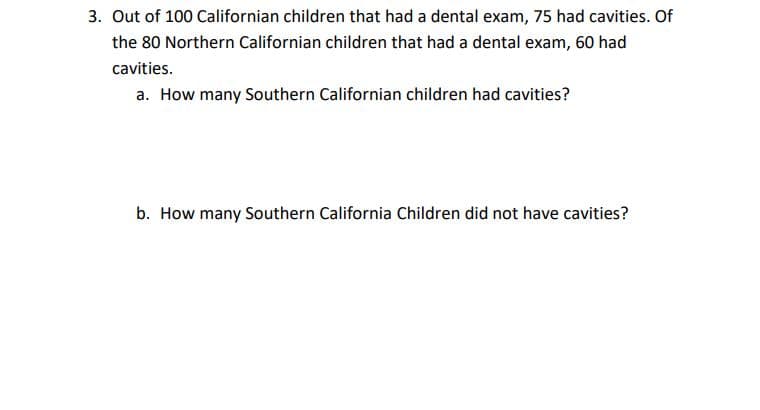 3. Out of 100 Californian children that had a dental exam, 75 had cavities. Of
the 80 Northern Californian children that had a dental exam, 60 had
cavities.
a. How many Southern Californian children had cavities?
b. How many Southern California Children did not have cavities?
