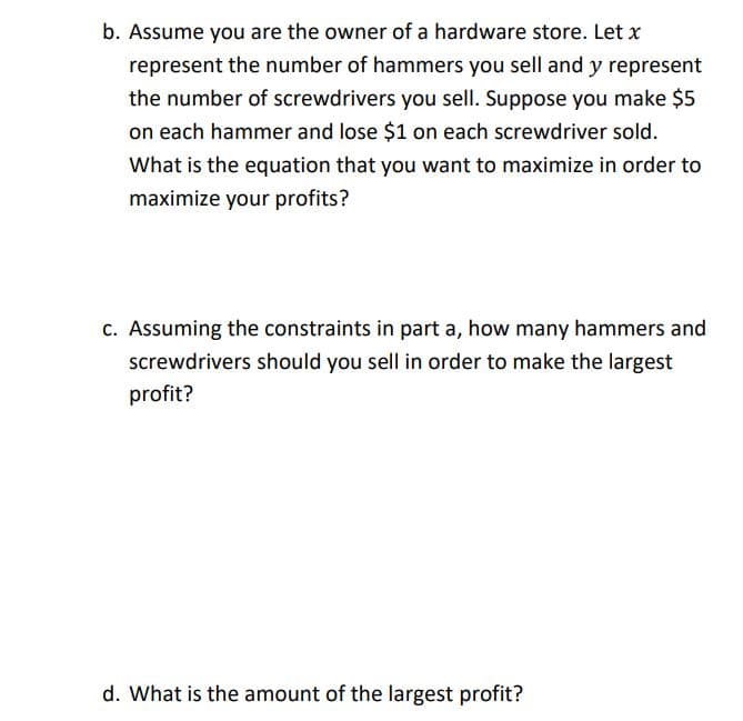 b. Assume you are the owner of a hardware store. Let x
represent the number of hammers you sell and y represent
the number of screwdrivers you sell. Suppose you make $5
on each hammer and lose $1 on each screwdriver sold.
What is the equation that you want to maximize in order to
maximize your profits?
c. Assuming the constraints in part a, how many hammers and
screwdrivers should you sell in order to make the largest
profit?
d. What is the amount of the largest profit?
