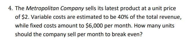 4. The Metropolitan Company sells its latest product at a unit price
of $2. Variable costs are estimated to be 40% of the total revenue,
while fixed costs amount to $6,000 per month. How many units
should the company sell per month to break even?
