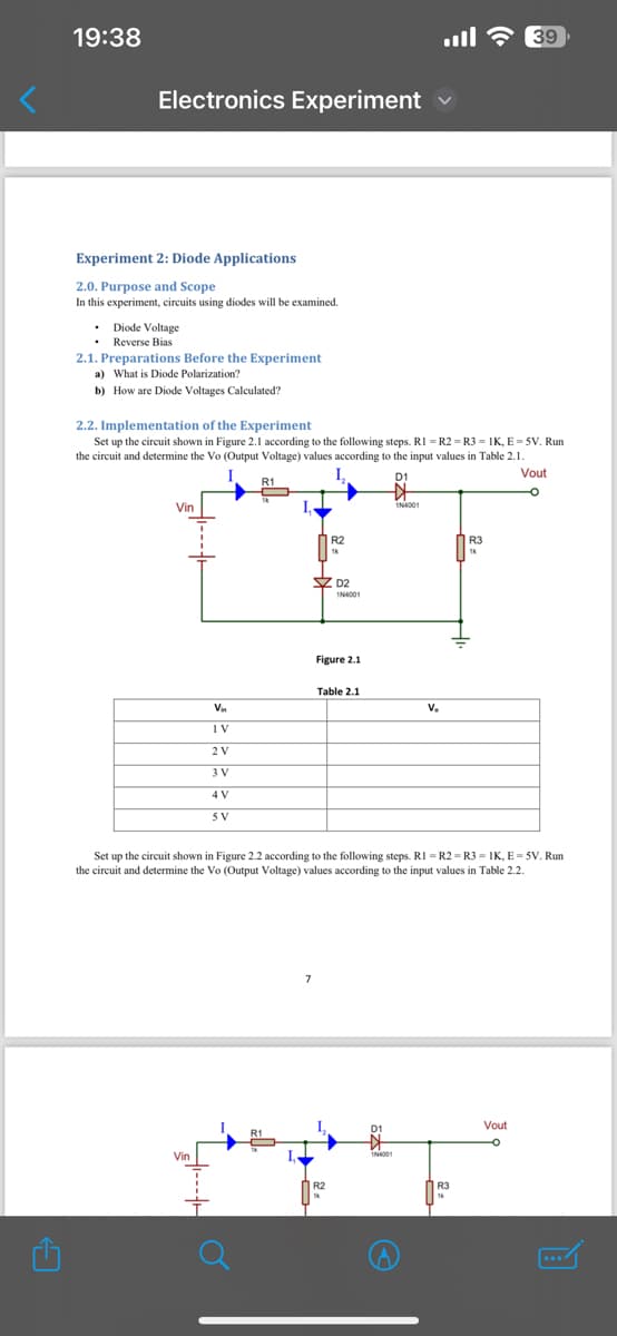 C
19:38
Electronics Experiment
39
Experiment 2: Diode Applications
2.0. Purpose and Scope
In this experiment, circuits using diodes will be examined.
Diode Voltage
Reverse Bias
2.1. Preparations Before the Experiment
a) What is Diode Polarization?
b) How are Diode Voltages Calculated?
2.2. Implementation of the Experiment
Set up the circuit shown in Figure 2.1 according to the following steps. RI - R2 R3 = IK, E=5V. Run
the circuit and determine the Vo (Output Voltage) values according to the input values in Table 2.1.
Vin
R1
R2
D2
1N4001
Figure 2.1
D1
1N4001
Table 2.1
Vin
V.
IV
2 V
3 V
4V
5V
R3
1k
Vout
Set up the circuit shown in Figure 2.2 according to the following steps. RI-R2 R3-IK, E=5V. Run
the circuit and determine the Vo (Output Voltage) values according to the input values in Table 2.2.
Vin
Vout
D1
1N4001