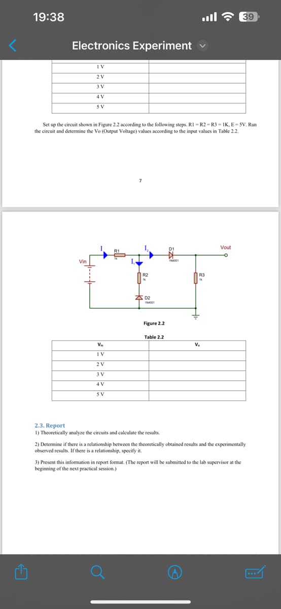 C
19:38
Electronics Experiment
1V
2 V
3 V
4 V
5V
Set up the circuit shown in Figure 2.2 according to the following steps. RI =R2=R3=IK, E=5V. Run
the circuit and determine the Vo (Output Voltage) values according to the input values in Table 2.2.
Vin
1N4001
R3
THE F
D2
Vin
1V
Figure 2.2
Table 2.2
2 V
3 V
4 V
5V
V.
2.3. Report
1) Theoretically analyze the circuits and calculate the results.
2) Determine if there is a relationship between the theoretically obtained results and the experimentally
observed results. If there is a relationship, specify it.
3) Present this information in report format. (The report will be submitted to the lab supervisor at the
beginning of the next practical session.)
貝
Vout
39