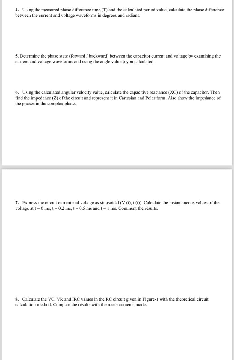 4. Using the measured phase difference time (T) and the calculated period value, calculate the phase difference
between the current and voltage waveforms in degrees and radians.
5. Determine the phase state (forward/backward) between the capacitor current and voltage by examining the
current and voltage waveforms and using the angle value & you calculated.
6. Using the calculated angular velocity value, calculate the capacitive reactance (XC) of the capacitor. Then
find the impedance (Z) of the circuit and represent it in Cartesian and Polar form. Also show the impedance of
the phases in the complex plane.
7. Express the circuit current and voltage as sinusoidal (V (t), i (t)). Calculate the instantaneous values of the
voltage at t=0 ms, t = 0.2 ms, t = 0.5 ms and t = 1 ms. Comment the results.
8. Calculate the VC, VR and IRC values in the RC circuit given in Figure-1 with the theoretical circuit
calculation method. Compare the results with the measurements made.