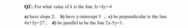 Q2l: For what value of k is the line 3x+ky-4
a) have slope 2; b) have y-intercept 5 ; c) be perpendicular to the line
4x+3y=27; d) be parallel to be the line 2x-5y-1.
