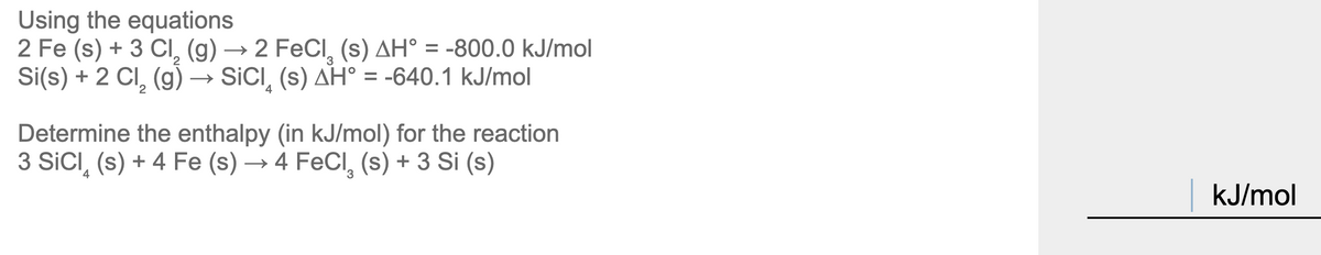**Using the equations:**

\[2 \text{Fe} (s) + 3 \text{Cl}_2 (g) \rightarrow 2 \text{FeCl}_3 (s) \quad \Delta H^\circ = -800.0 \, \text{kJ/mol}\]

\[ \text{Si}(s) + 2 \text{Cl}_2 (g) \rightarrow \text{SiCl}_4 (s) \quad \Delta H^\circ = -640.1 \, \text{kJ/mol}\]

**Determine the enthalpy (in kJ/mol) for the reaction:**

\[3 \text{SiCl}_4 (s) + 4 \text{Fe} (s) \rightarrow 4 \text{FeCl}_3 (s) + 3 \text{Si} (s)\]